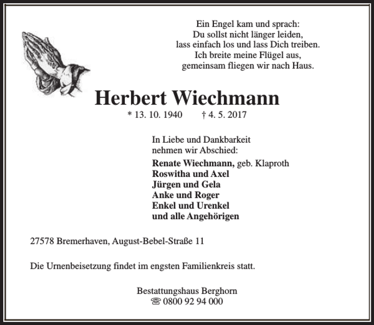 <p>Ein Engel kam und sprach:<br />Du sollst nicht länger leiden,<br />lass einfach los und lass Dich treiben.<br />Ich breite meine Flügel aus,<br />gemeinsam fliegen wir nach Haus.</p><p>Herbert Wiechmann<br />* 13. 10. 1940</p><p>† 4. 5. 2017</p><p>In Liebe und Dankbarkeit<br />nehmen wir Abschied:<br />Renate Wiechmann, geb. Klaproth<br />Roswitha und Axel<br />Jürgen und Gela<br />Anke und Roger<br />Enkel und Urenkel<br />und alle Angehörigen<br />27578 Bremerhaven, August-Bebel-Straße 11<br />Die Urnenbeisetzung findet im engsten Familienkreis statt.<br />Bestattungshaus Berghorn<br />s 0800 92 94 000</p>
