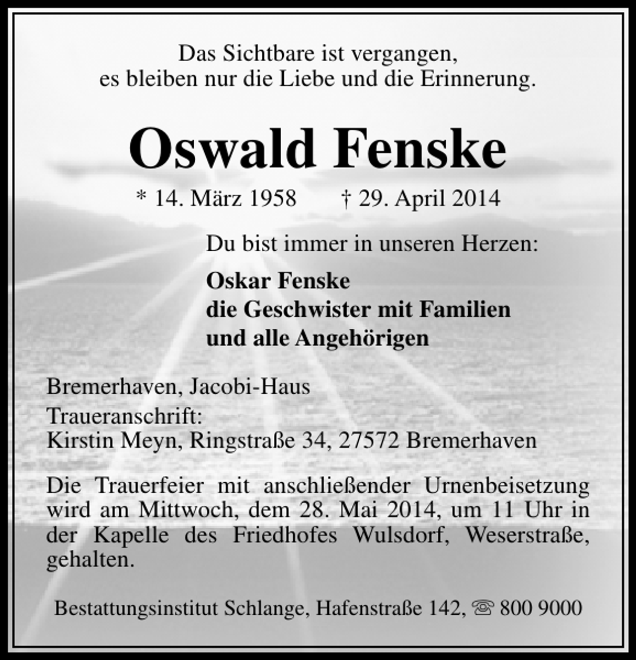 <p>Das Sichtbare ist vergangen,<br />es bleiben nur die Liebe und die Erinnerung.</p><p>Oswald Fenske<br />* 14. März 1958</p><p>† 29. April 2014</p><p>Du bist immer in unseren Herzen:<br />Oskar Fenske<br />die Geschwister mit Familien<br />und alle Angehörigen<br />Bremerhaven, Jacobi-Haus<br />Traueranschrift:<br />Kirstin Meyn, Ringstraße 34, 27572 Bremerhaven<br />Die Trauerfeier mit anschließender Urnenbeisetzung<br />wird am Mittwoch, dem 28. Mai 2014, um 11 Uhr in<br />der Kapelle des Friedhofes Wulsdorf, Weserstraße,<br />gehalten.<br />Bestattungsinstitut Schlange, Hafenstraße 142, s 800 9000</p>