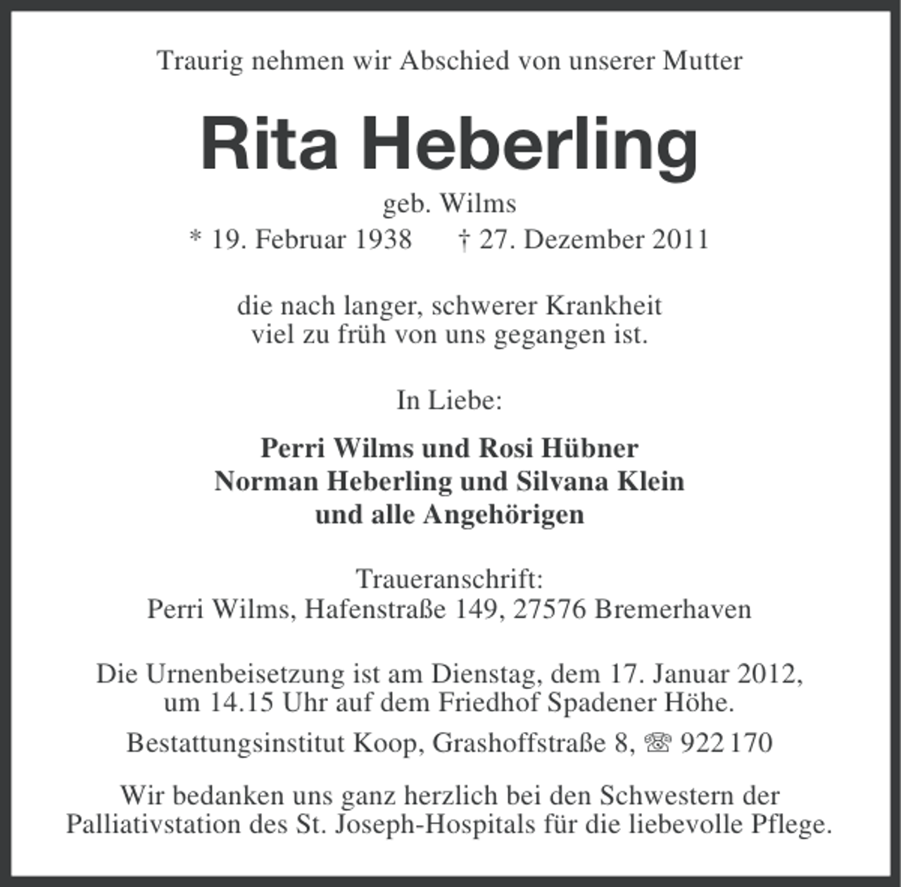 <p>Traurig nehmen wir Abschied von unserer Mutter</p><p>Rita Heberling<br />geb. Wilms<br />* 19. Februar 1938 † 27. Dezember 2011<br />die nach langer, schwerer Krankheit<br />viel zu früh von uns gegangen ist.<br />In Liebe:<br />Perri Wilms und Rosi Hübner<br />Norman Heberling und Silvana Klein<br />und alle Angehörigen<br />Traueranschrift:<br />Perri Wilms, Hafenstraße 149, 27576 Bremerhaven<br />Die Urnenbeisetzung ist am Dienstag, dem 17. Januar 2012,<br />um 14.15 Uhr auf dem Friedhof Spadener Höhe.<br />Bestattungsinstitut Koop, Grashoffstraße 8, 922 170<br />Wir bedanken uns ganz herzlich bei den Schwestern der<br />Palliativstation des St. Joseph-Hospitals für die liebevolle Pflege.</p>