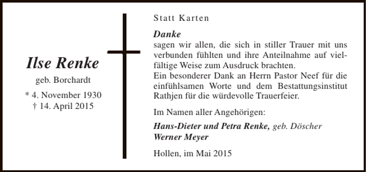 <p>Statt Karten</p><p>Danke</p><p>Ilse Renke<br />geb. Borchardt</p><p>* 4. November 1930<br />† 14. April 2015</p><p>sagen wir allen, die sich in stiller Trauer mit uns<br />verbunden fühlten und ihre Anteilnahme auf vielfältige Weise zum Ausdruck brachten.<br />Ein besonderer Dank an Herrn Pastor Neef für die<br />einfühlsamen Worte und dem Bestattungsinstitut<br />Rathjen für die würdevolle Trauerfeier.<br />Im Namen aller Angehörigen:<br />Hans-Dieter und Petra Renke, geb. Döscher<br />Werner Meyer<br />Hollen, im Mai 2015</p>