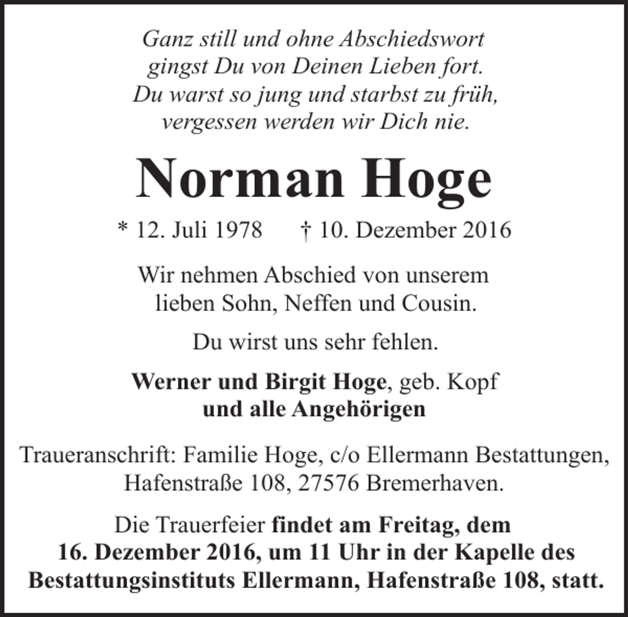 <p>Ganz still und ohne Abschiedswort<br />gingst Du von Deinen Lieben fort.<br />Du warst so jung und starbst zu früh,<br />vergessen werden wir Dich nie.</p><p>Norman Hoge</p><p>* 12. Juli 1978</p><p>† 10. Dezember 2016</p><p>Wir nehmen Abschied von unserem<br />lieben Sohn, Neffen und Cousin.<br />Du wirst uns sehr fehlen.<br />Werner und Birgit Hoge, geb. Kopf<br />und alle Angehörigen<br />Traueranschrift: Familie Hoge, c/o Ellermann Bestattungen,<br />Hafenstraße 108, 27576 Bremerhaven.<br />Die Trauerfeier findet am Freitag, dem<br />16. Dezember 2016, um 11 Uhr in der Kapelle des<br />Bestattungsinstituts Ellermann, Hafenstraße 108, statt.</p>