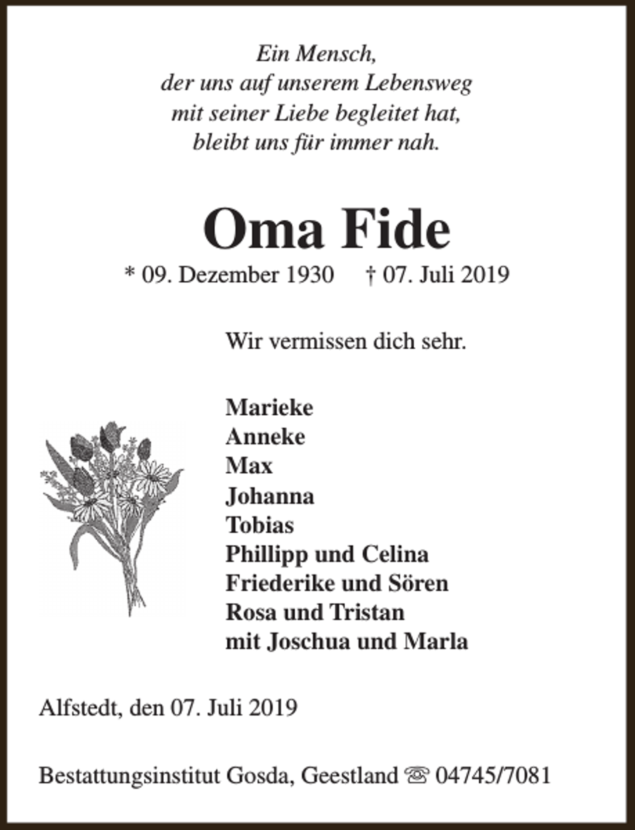<p>Ein Mensch,<br />der uns auf unserem Lebensweg<br />mit seiner Liebe begleitet hat,<br />bleibt uns für immer nah.</p><p>Oma Fide</p><p>* 09. Dezember 1930</p><p>† 07. Juli 2019</p><p>Wir vermissen dich sehr.<br />Marieke<br />Anneke<br />Max<br />Johanna<br />Tobias<br />Phillipp und Celina<br />Friederike und Sören<br />Rosa und Tristan<br />mit Joschua und Marla<br />Alfstedt, den 07. Juli 2019<br />Bestattungsinstitut Gosda, Geestland s 04745/7081</p>