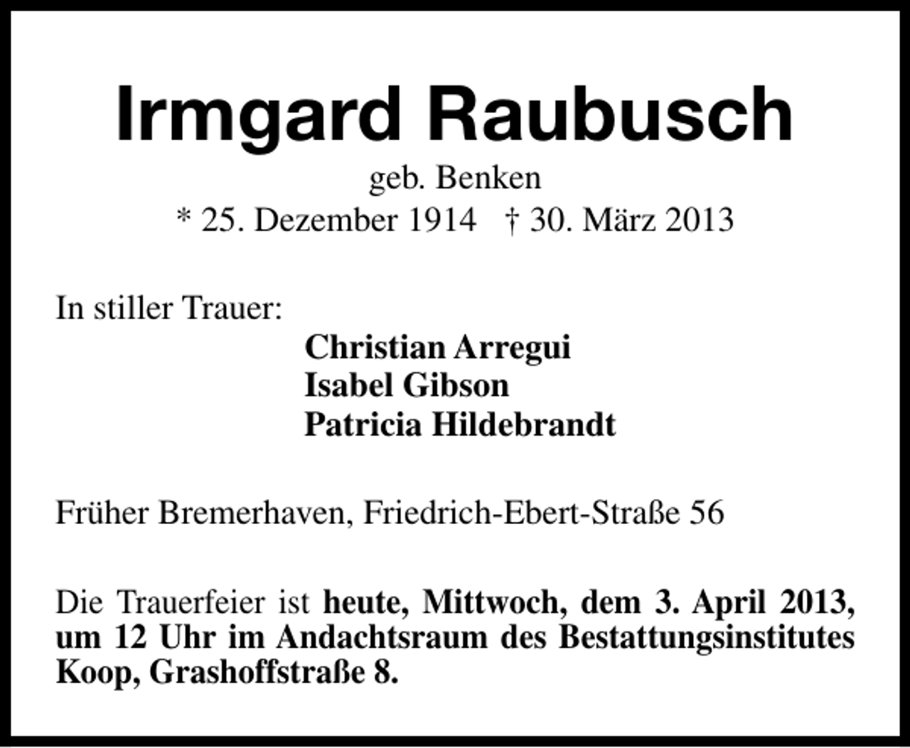 <p>Irmgard Raubusch<br />geb. Benken<br />* 25. Dezember 1914 † 30. März 2013</p><p>In stiller Trauer:</p><p>Christian Arregui<br />Isabel Gibson<br />Patricia Hildebrandt</p><p>Früher Bremerhaven, Friedrich-Ebert-Straße 56<br />Die Trauerfeier ist heute, Mittwoch, dem 3. April 2013,<br />um 12 Uhr im Andachtsraum des Bestattungsinstitutes<br />Koop, Grashoffstraße 8.</p>