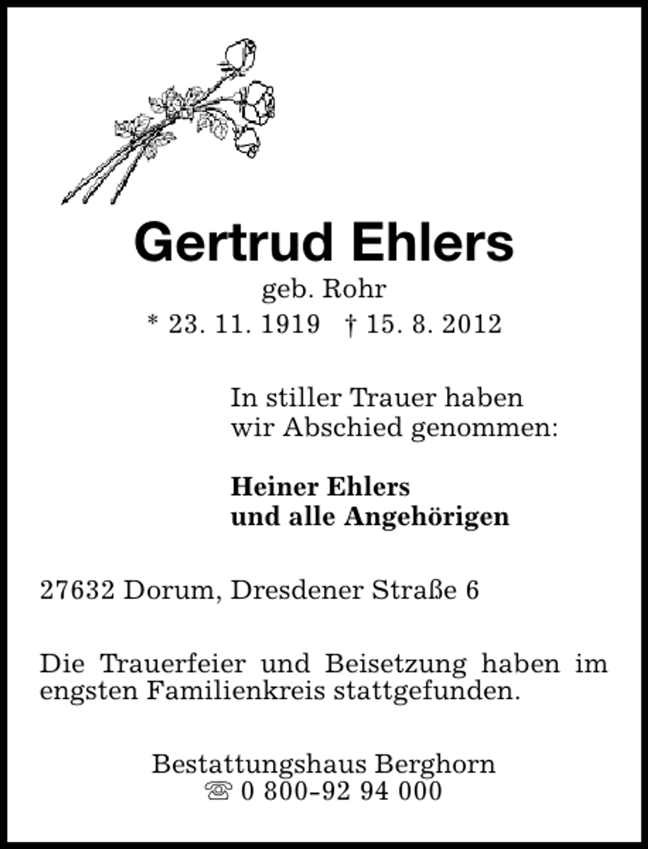 <p>Gertrud Ehlers<br />geb. Rohr<br />* 23. 11. 1919 † 15. 8. 2012</p><p>In stiller Trauer haben<br />wir Abschied genommen:<br />Heiner Ehlers<br />und alle Angehörigen<br />27632 Dorum, Dresdener Straße 6<br />Die Trauerfeier und Beisetzung haben im<br />engsten Familienkreis stattgefunden.<br />Bestattungshaus Berghorn<br />s 0 800-92 94 000</p>