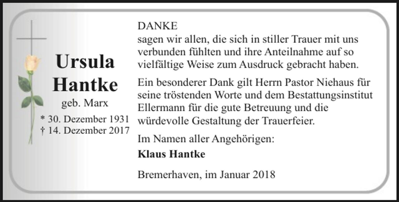 <p>Ursula<br />Hantke</p><p>DANKE<br />sagen wir allen, die sich in stiller Trauer mit uns<br />verbunden fühlten und ihre Anteilnahme auf so<br />vielfältige Weise zum Ausdruck gebracht haben.</p><p>Ein besonderer Dank gilt Herrn Pastor Niehaus für<br />seine tröstenden Worte und dem Bestattungsinstitut<br />geb. Marx<br />Ellermann für die gute Betreuung und die<br />* 30. Dezember 1931 würdevolle Gestaltung der Trauerfeier.</p><p>† 14. Dezember 2017</p><p>Im Namen aller Angehörigen:<br />Klaus Hantke<br />Bremerhaven, im Januar 2018</p>