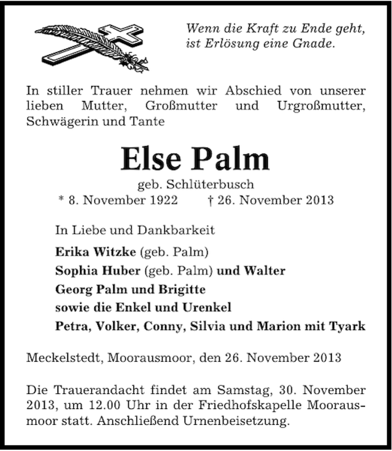 <p>Wenn die Kraft zu Ende geht,<br />ist Erlösung eine Gnade.<br />In stiller Trauer nehmen wir Abschied von unserer<br />lieben Mutter, Großmutter und Urgroßmutter,<br />Schwägerin und Tante</p><p>Else Palm</p><p>geb. Schlüterbusch<br />* 8. November 1922<br />† 26. November 2013<br />In Liebe und Dankbarkeit<br />Erika Witzke (geb. Palm)<br />Sophia Huber (geb. Palm) und Walter<br />Georg Palm und Brigitte<br />sowie die Enkel und Urenkel<br />Petra, Volker, Conny, Silvia und Marion mit Tyark<br />Meckelstedt, Moorausmoor, den 26. November 2013<br />Die Trauerandacht findet am Samstag, 30. November<br />2013, um 12.00 Uhr in der Friedhofskapelle Mooraus�<br />moor statt. Anschließend Urnenbeisetzung.</p>