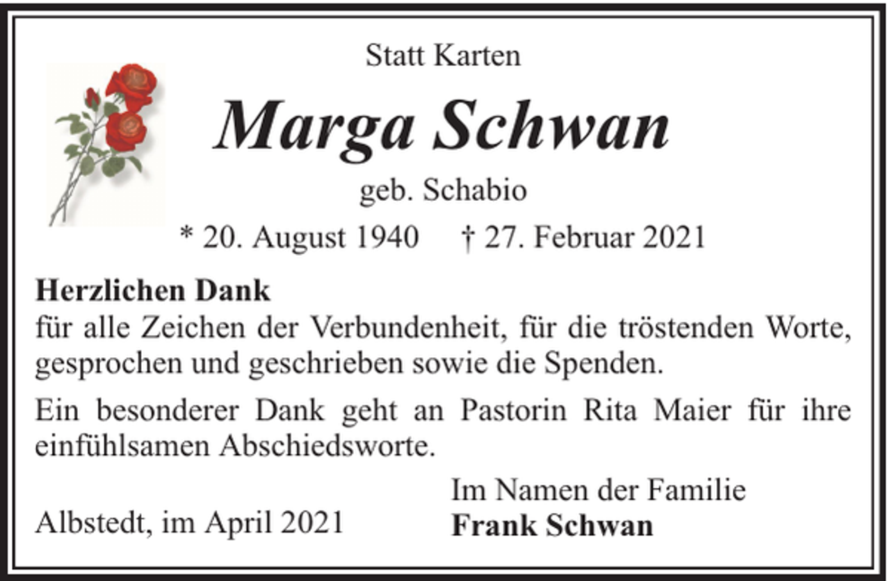 <p>Statt Karten</p><p>Marga Schwan</p><p>geb. Schabio<br />* 20. August 1940 † 27. Februar 2021<br />Herzlichen Dank<br />für alle Zeichen der Verbundenheit, für die tröstenden Worte,<br />gesprochen und geschrieben sowie die Spenden.<br />Ein besonderer Dank geht an Pastorin Rita Maier für ihre<br />einfühlsamen Abschiedsworte.<br />Im Namen der Familie<br />Albstedt, im April 2021<br />Frank Schwan</p>