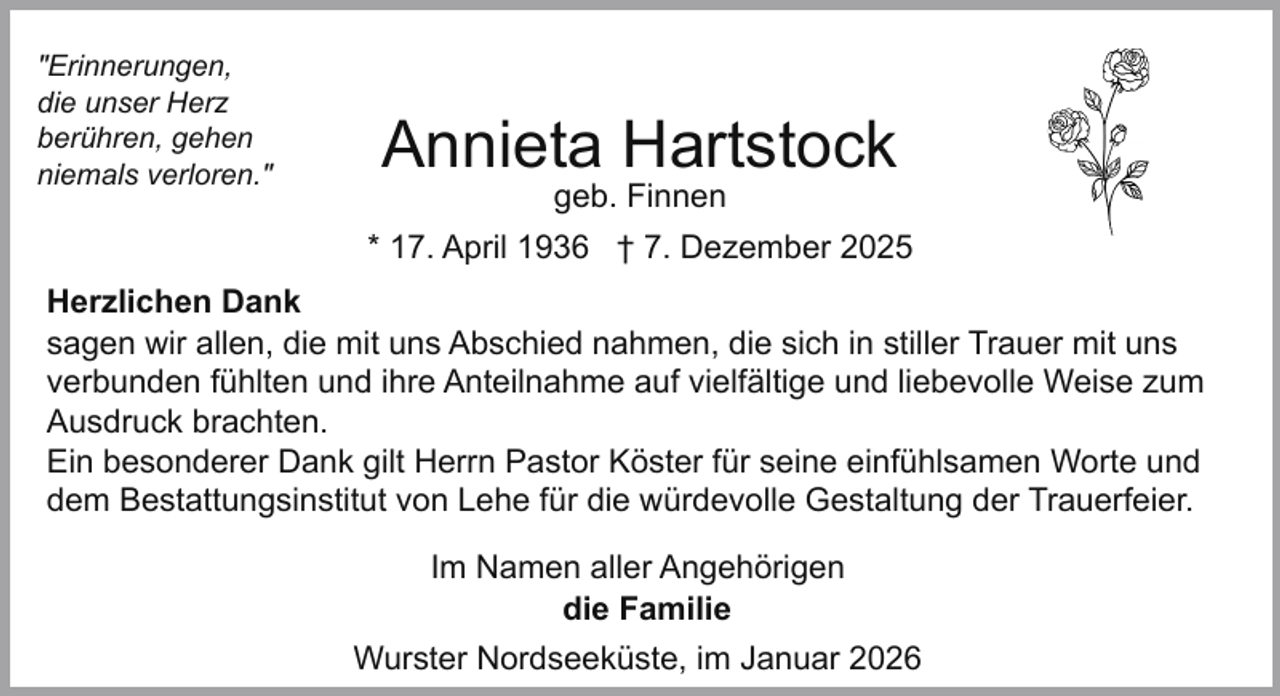 <p>"Erinnerungen,<br />die unser Herz<br />berühren, gehen<br />niemals verloren."</p><p>Annieta Hartstock<br />geb. Finnen</p><p>* 17. April 1936 † 7. Dezember 2025<br />Herzlichen Dank<br />sagen wir allen, die mit uns Abschied nahmen, die sich in stiller Trauer mit uns<br />verbunden fühlten und ihre Anteilnahme auf vielfältige und liebevolle Weise zum<br />Ausdruck brachten.<br />Ein besonderer Dank gilt Herrn Pastor Köster für seine einfühlsamen Worte und<br />dem Bestattungsinstitut von Lehe für die würdevolle Gestaltung der Trauerfeier.<br />Im Namen aller Angehörigen<br />die Familie<br />Wurster Nordseeküste, im Januar 2026</p>