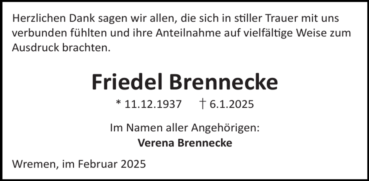 <p>Herzlichen Dank sagen wir allen, die sich in s ller Trauer mit uns<br />verbunden fühlten und ihre Anteilnahme auf vielfäl ge Weise zum<br />Ausdruck brachten.</p><p>Friedel Brennecke<br />* 11.12.1937</p><p>† 6.1.2025</p><p>Im Namen aller Angehörigen:<br />Verena Brennecke<br />Wremen, im Februar 2025</p>