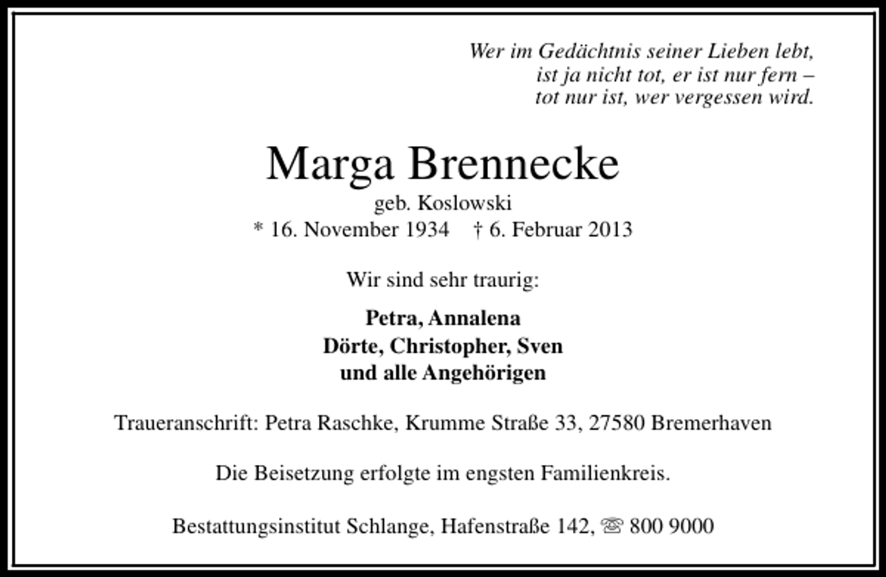 <p>Wer im Gedächtnis seiner Lieben lebt,<br />ist ja nicht tot, er ist nur fern –<br />tot nur ist, wer vergessen wird.</p><p>Marga Brennecke</p><p>geb. Koslowski<br />* 16. November 1934 † 6. Februar 2013<br />Wir sind sehr traurig:<br />Petra, Annalena<br />Dörte, Christopher, Sven<br />und alle Angehörigen<br />Traueranschrift: Petra Raschke, Krumme Straße 33, 27580 Bremerhaven<br />Die Beisetzung erfolgte im engsten Familienkreis.<br />Bestattungsinstitut Schlange, Hafenstraße 142, s 800 9000</p>
