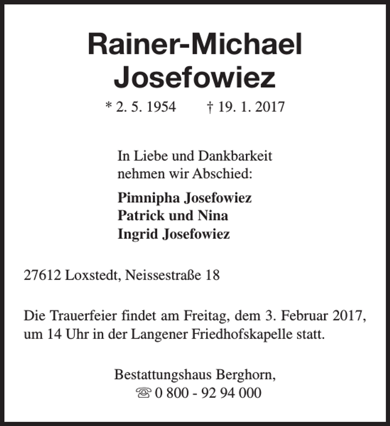 <p>Rainer-Michael<br />Josefowiez<br />* 2. 5. 1954</p><p>† 19. 1. 2017</p><p>In Liebe und Dankbarkeit<br />nehmen wir Abschied:<br />Pimnipha Josefowiez<br />Patrick und Nina<br />Ingrid Josefowiez<br />27612 Loxstedt, Neissestraße 18<br />Die Trauerfeier findet am Freitag, dem 3. Februar 2017,<br />um 14 Uhr in der Langener Friedhofskapelle statt.<br />Bestattungshaus Berghorn,<br />s 0 800 - 92 94 000</p>