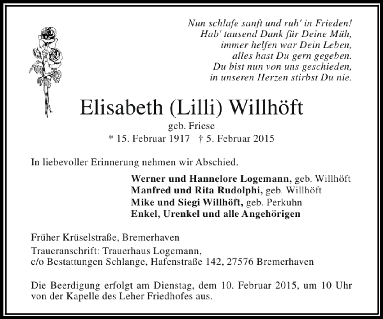<p>Nun schlafe sanft und ruh' in Frieden!<br />Hab' tausend Dank für Deine Müh,<br />immer helfen war Dein Leben,<br />alles hast Du gern gegeben.<br />Du bist nun von uns geschieden,<br />in unseren Herzen stirbst Du nie.</p><p>Elisabeth (Lilli) Willhöft<br />geb. Friese<br />* 15. Februar 1917 † 5. Februar 2015</p><p>In liebevoller Erinnerung nehmen wir Abschied.<br />Werner und Hannelore Logemann, geb. Willhöft<br />Manfred und Rita Rudolphi, geb. Willhöft<br />Mike und Siegi Willhöft, geb. Perkuhn<br />Enkel, Urenkel und alle Angehörigen<br />Früher Krüselstraße, Bremerhaven<br />Traueranschrift: Trauerhaus Logemann,<br />c/o Bestattungen Schlange, Hafenstraße 142, 27576 Bremerhaven<br />Die Beerdigung erfolgt am Dienstag, dem 10. Februar 2015, um 10 Uhr<br />von der Kapelle des Leher Friedhofes aus.</p>