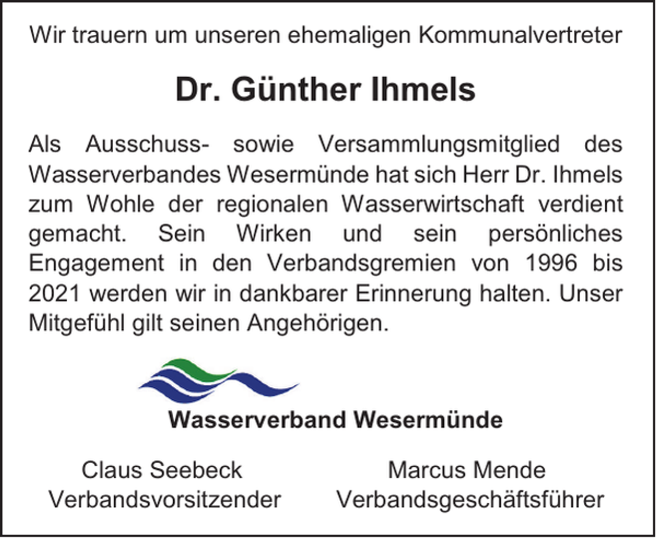 <p>Wir trauern um unseren ehemaligen Kommunalvertreter</p><p>Dr. Günther Ihmels<br />Als Ausschuss- sowie Versammlungsmitglied des<br />Wasserverbandes Wesermünde hat sich Herr Dr. Ihmels<br />zum Wohle der regionalen Wasserwirtschaft verdient<br />gemacht. Sein Wirken und sein persönliches<br />Engagement in den Verbandsgremien von 1996 bis<br />2021 werden wir in dankbarer Erinnerung halten. Unser<br />Mitgefühl gilt seinen Angehörigen.</p><p>Wasserverband Wesermünde<br />Claus Seebeck<br />Verbandsvorsitzender</p><p>Marcus Mende<br />Verbandsgeschäftsführer</p>