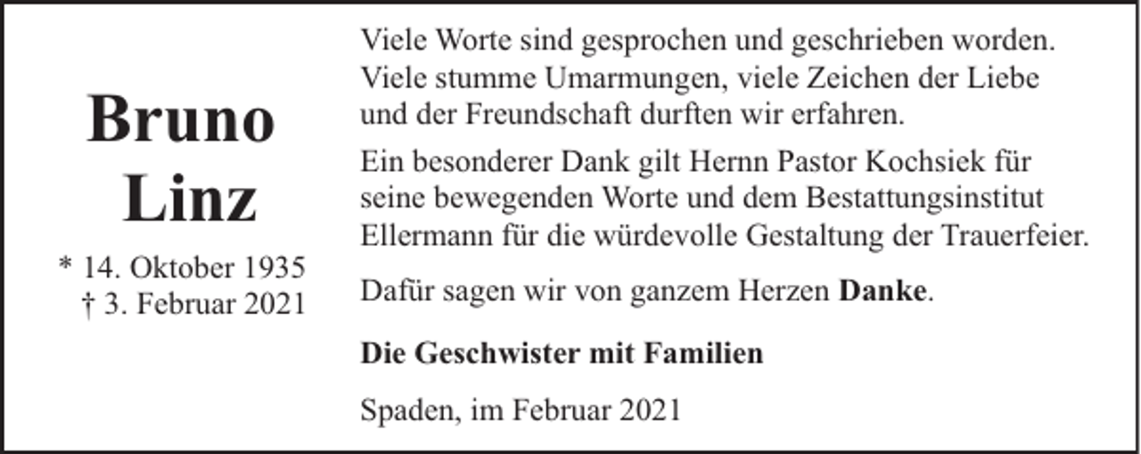 <p>Bruno<br />Linz<br />* 14. Oktober 1935<br />† 3. Februar 2021</p><p>Viele Worte sind gesprochen und geschrieben worden.<br />Viele stumme Umarmungen, viele Zeichen der Liebe<br />und der Freundschaft durften wir erfahren.<br />Ein besonderer Dank gilt Hernn Pastor Kochsiek für<br />seine bewegenden Worte und dem Bestattungsinstitut<br />Ellermann für die würdevolle Gestaltung der Trauerfeier.<br />Dafür sagen wir von ganzem Herzen Danke.<br />Die Geschwister mit Familien<br />Spaden, im Februar 2021</p>
