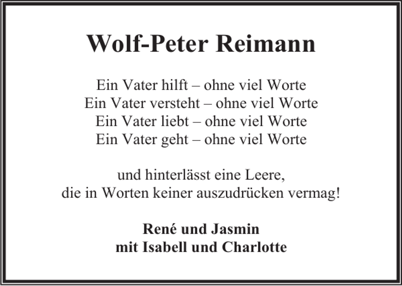 <p>Wolf-Peter Reimann<br />Ein Vater hilft – ohne viel Worte<br />Ein Vater versteht – ohne viel Worte<br />Ein Vater liebt – ohne viel Worte<br />Ein Vater geht – ohne viel Worte<br />und hinterlässt eine Leere,<br />die in Worten keiner auszudrücken vermag!<br />René und Jasmin<br />mit Isabell und Charlotte</p>