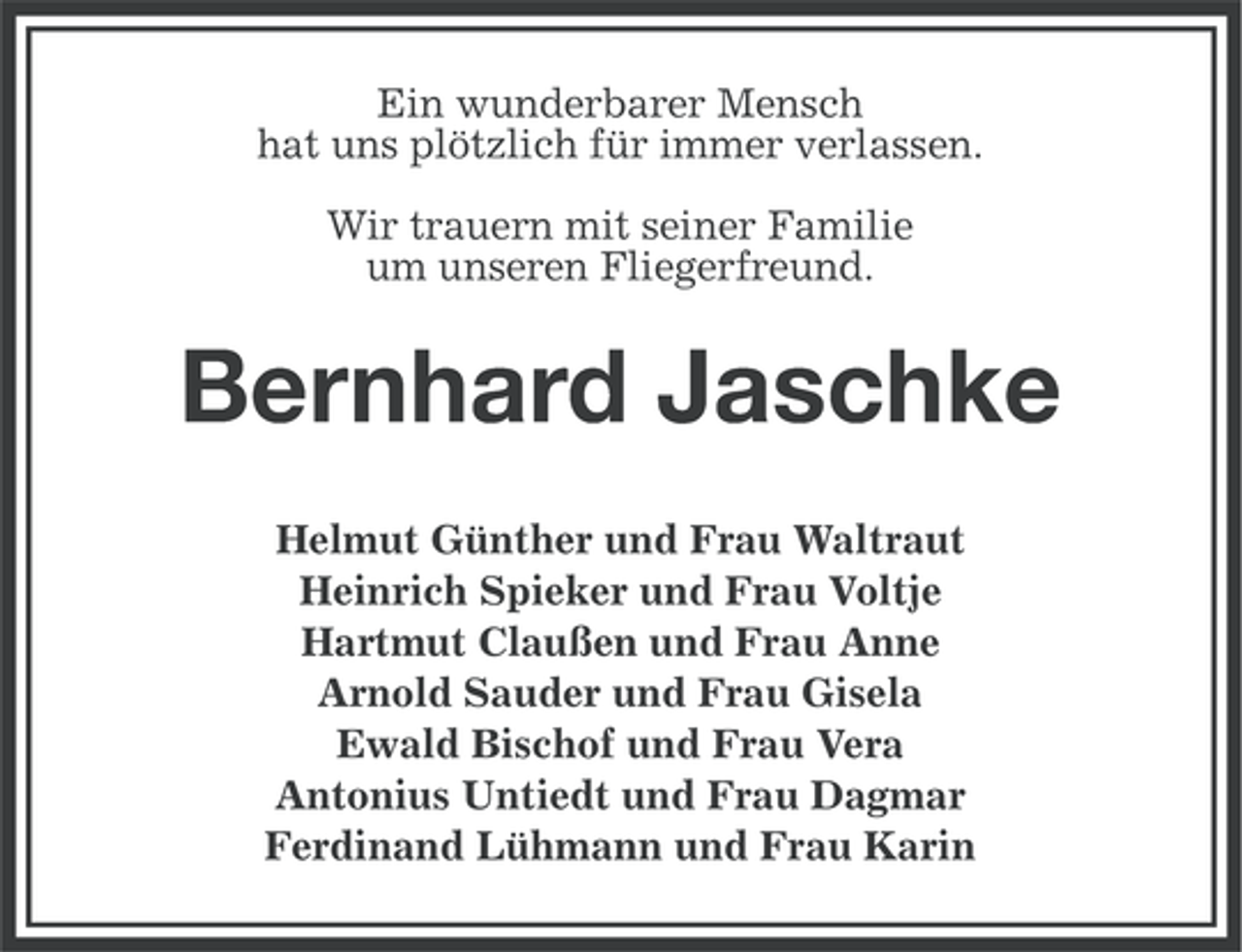 <p>Ein wunderbarer Mensch<br />hat uns plötzlich für immer verlassen.<br />Wir trauern mit seiner Familie<br />um unseren Fliegerfreund.</p><p>Bernhard Jaschke<br />Helmut Günther und Frau Waltraut<br />Heinrich Spieker und Frau Voltje<br />Hartmut Claußen und Frau Anne<br />Arnold Sauder und Frau Gisela<br />Ewald Bischof und Frau Vera<br />Antonius Untiedt und Frau Dagmar<br />Ferdinand Lühmann und Frau Karin</p>