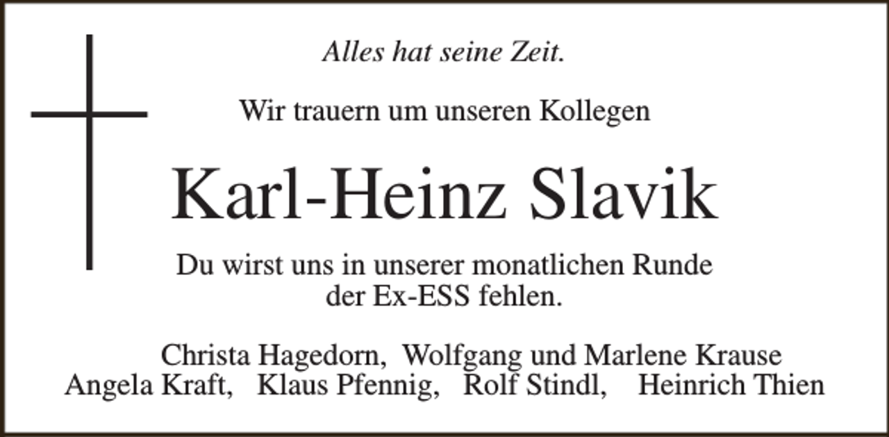 <p>Alles hat seine Zeit.<br />Wir trauern um unseren Kollegen</p><p>Karl-Heinz Slavik<br />Du wirst uns in unserer monatlichen Runde<br />der Ex-ESS fehlen.<br />Christa Hagedorn, Wolfgang und Marlene Krause<br />Angela Kraft, Klaus Pfennig, Rolf Stindl, Heinrich Thien</p>