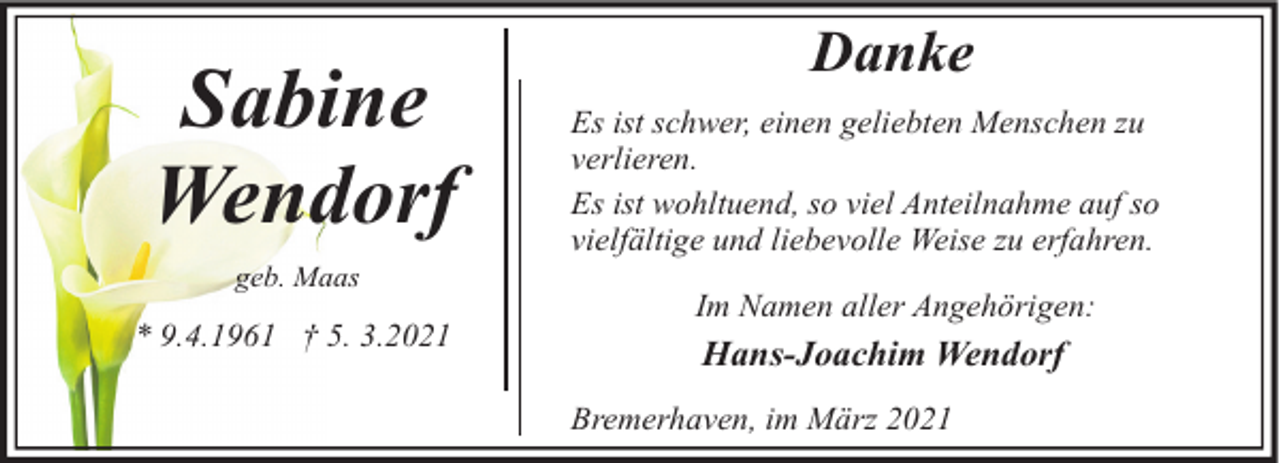 <p>Sabine<br />Wendorf<br />geb. Maas</p><p>* 9.4.1961 † 5. 3.2021</p><p>Danke<br />Es ist schwer, einen geliebten Menschen zu<br />verlieren.<br />Es ist wohltuend, so viel Anteilnahme auf so<br />vielfältige und liebevolle Weise zu erfahren.<br />Im Namen aller Angehörigen:</p><p>Hans-Joachim Wendorf<br />Bremerhaven, im März 2021</p>