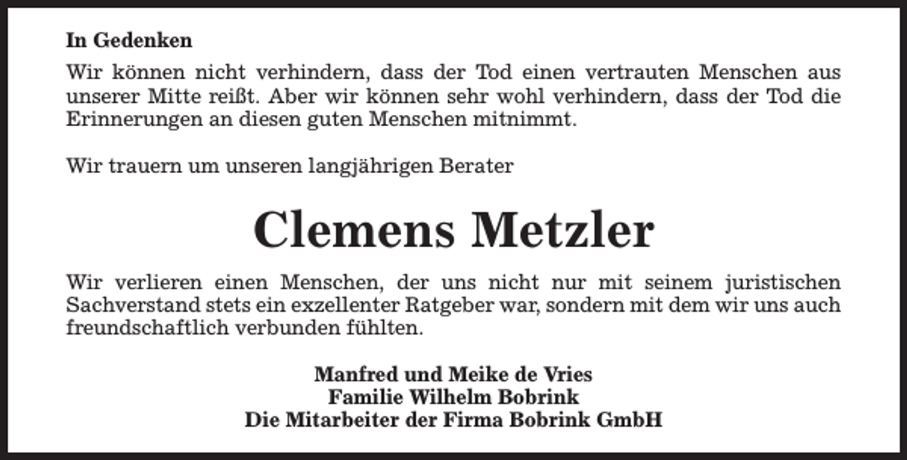 <p>In Gedenken<br />Wir können nicht verhindern, dass der Tod einen vertrauten Menschen aus<br />unserer Mitte reißt. Aber wir können sehr wohl verhindern, dass der Tod die<br />Erinnerungen an diesen guten Menschen mitnimmt.<br />Wir trauern um unseren langjährigen Berater</p><p>Clemens Metzler<br />Wir verlieren einen Menschen, der uns nicht nur mit seinem juristischen<br />Sachverstand stets ein exzellenter Ratgeber war, sondern mit dem wir uns auch<br />freundschaftlich verbunden fühlten.<br />Manfred und Meike de Vries<br />Familie Wilhelm Bobrink<br />Die Mitarbeiter der Firma Bobrink GmbH</p>