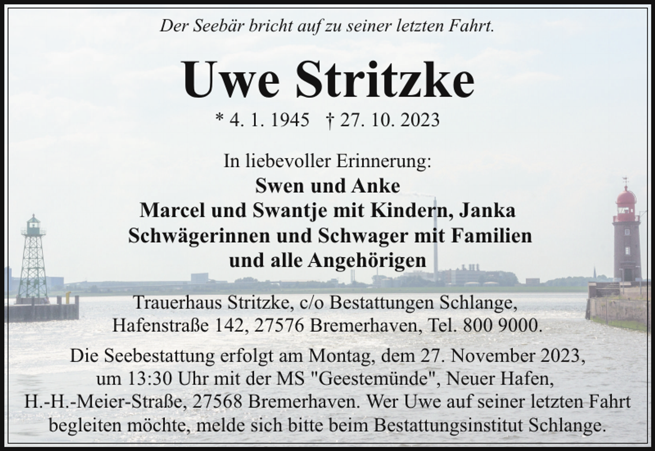 <p>Der Seebär bricht auf zu seiner letzten Fahrt.</p><p>Uwe Stritzke<br />* 4. 1. 1945 † 27. 10. 2023<br />In liebevoller Erinnerung:</p><p>Swen und Anke<br />Marcel und Swantje mit Kindern, Janka<br />Schwägerinnen und Schwager mit Familien<br />und alle Angehörigen<br />Trauerhaus Stritzke, c/o Bestattungen Schlange,<br />Hafenstraße 142, 27576 Bremerhaven, Tel. 800 9000.<br />Die Seebestattung erfolgt am Montag, dem 27. November 2023,<br />um 13:30 Uhr mit der MS "Geestemünde", Neuer Hafen,<br />H.-H.-Meier-Straße, 27568 Bremerhaven. Wer Uwe auf seiner letzten Fahrt<br />begleiten möchte, melde sich bitte beim Bestattungsinstitut Schlange.</p>