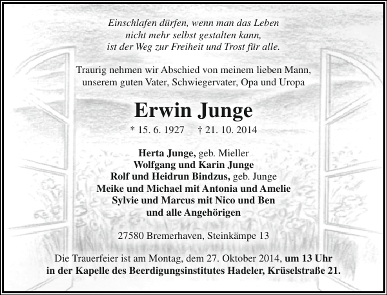 <p>Einschlafen dürfen, wenn man das Leben<br />nicht mehr selbst gestalten kann,<br />ist der Weg zur Freiheit und Trost für alle.<br />Traurig nehmen wir Abschied von meinem lieben Mann,<br />unserem guten Vater, Schwiegervater, Opa und Uropa</p><p>Erwin Junge</p><p>* 15. 6. 1927</p><p>† 21. 10. 2014</p><p>Herta Junge, geb. Mieller<br />Wolfgang und Karin Junge<br />Rolf und Heidrun Bindzus, geb. Junge<br />Meike und Michael mit Antonia und Amelie<br />Sylvie und Marcus mit Nico und Ben<br />und alle Angehörigen<br />27580 Bremerhaven, Steinkämpe 13<br />Die Trauerfeier ist am Montag, dem 27. Oktober 2014, um 13 Uhr<br />in der Kapelle des Beerdigungsinstitutes Hadeler, Krüselstraße 21.</p>