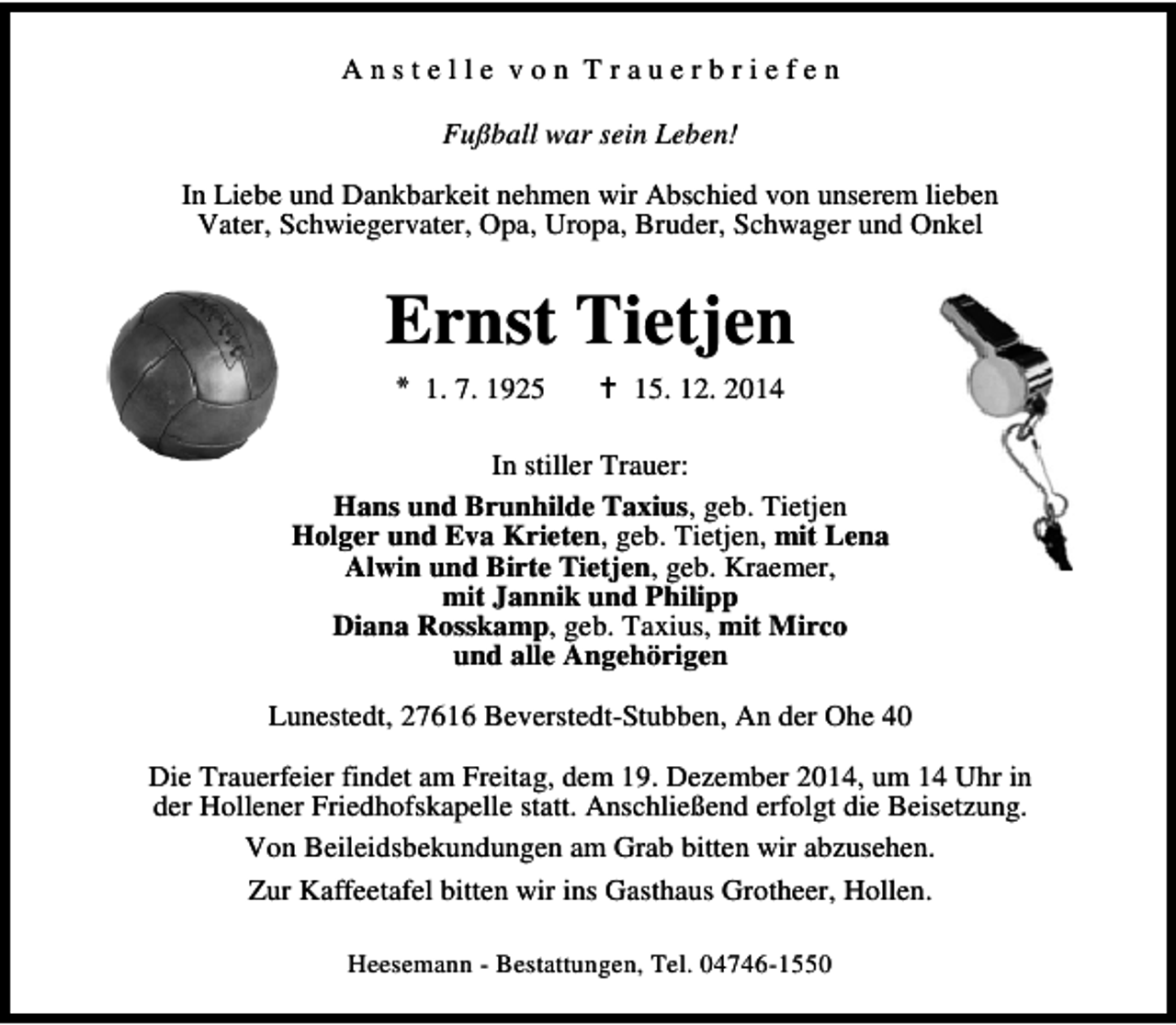 <p>Anstelle von Trauerbriefen<br />Fußball war sein Leben!<br />In Liebe und Dankbarkeit nehmen wir Abschied von unserem lieben<br />Vater, Schwiegervater, Opa, Uropa, Bruder, Schwager und Onkel</p><p>Ernst Tietjen<br />* 1. 7. 1925</p><p>15. 12. 2014</p><p>In stiller Trauer:<br />Hans und Brunhilde Taxius, geb. Tietjen<br />Holger und Eva Krieten, geb. Tietjen, mit Lena<br />Alwin und Birte Tietjen, geb. Kraemer,<br />mit Jannik und Philipp<br />Diana Rosskamp, geb. Taxius, mit Mirco<br />und alle Angehörigen<br />Lunestedt, 27616 Beverstedt-Stubben, An der Ohe 40<br />Die Trauerfeier findet am Freitag, dem 19. Dezember 2014, um 14 Uhr in<br />der Hollener Friedhofskapelle statt. Anschließend erfolgt die Beisetzung.<br />Von Beileidsbekundungen am Grab bitten wir abzusehen.<br />Zur Kaffeetafel bitten wir ins Gasthaus Grotheer, Hollen.<br />Heesemann - Bestattungen, Tel. 04746-1550</p>