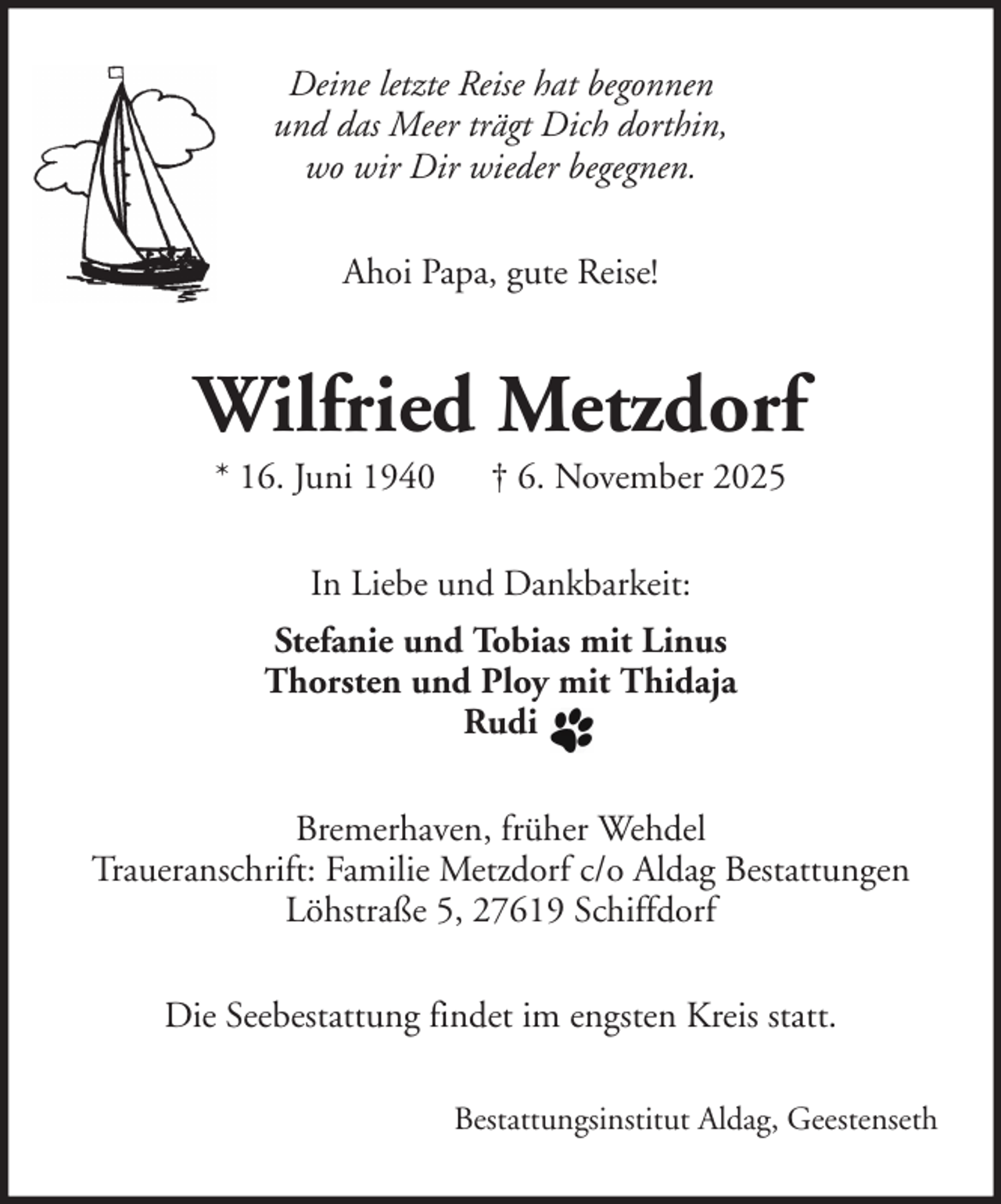 <p>Deine letzte Reise hat begonnen<br />und das Meer trägt Dich dorthin,<br />wo wir Dir wieder begegnen.<br />Ahoi Papa, gute Reise!</p><p>Wilfried Metzdorf<br />* 16. Juni 1940</p><p>† 6. November 2025</p><p>In Liebe und Dankbarkeit:<br />Stefanie und Tobias mit Linus<br />Thorsten und Ploy mit Thidaja<br />Rudi<br />Bremerhaven, früher Wehdel<br />Traueranschrift: Familie Metzdorf c/o Aldag Bestattungen<br />Löhstraße 5, 27619 Schiffdorf<br />Die Seebestattung findet im engsten Kreis statt.<br />Bestattungsinstitut Aldag, Geestenseth</p>