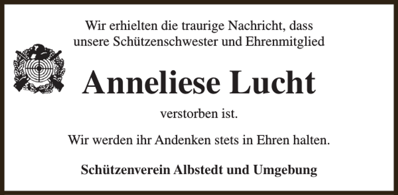 <p>Wir erhielten die traurige Nachricht, dass<br />unsere Schützenschwester und Ehrenmitglied</p><p>Anneliese Lucht<br />verstorben ist.</p><p>Wir werden ihr Andenken stets in Ehren halten.<br />Schützenverein Albstedt und Umgebung</p>