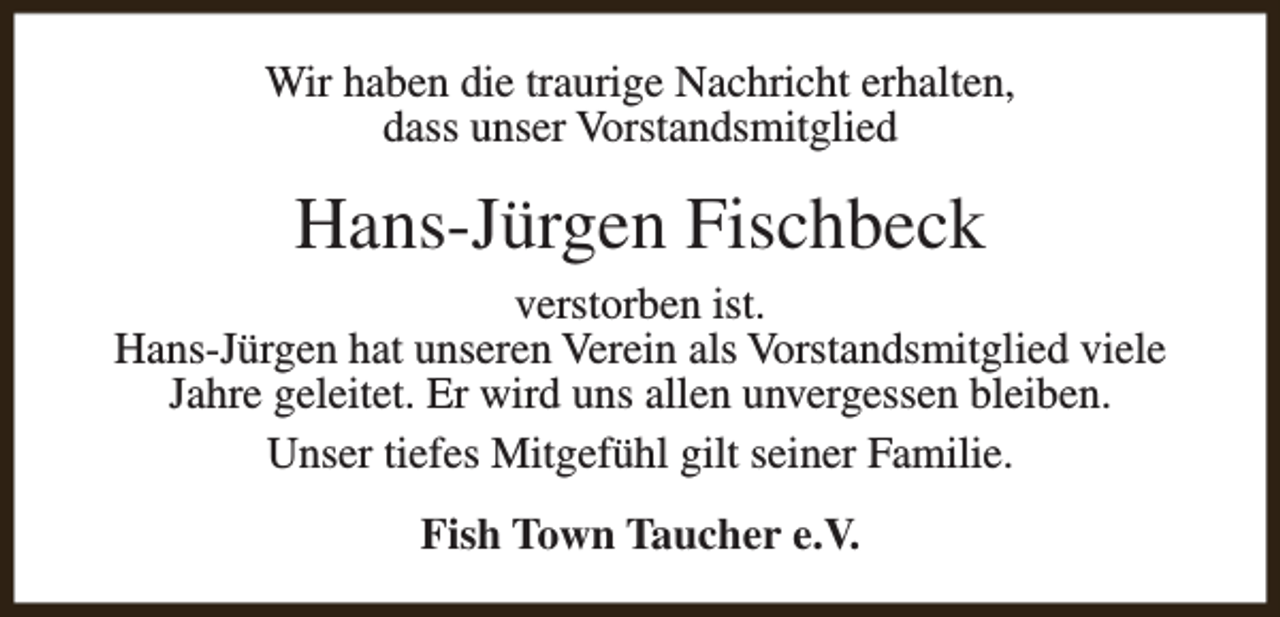 <p>Wir haben die traurige Nachricht erhalten,<br />dass unser Vorstandsmitglied</p><p>Hans-Jürgen Fischbeck<br />verstorben ist.<br />Hans-Jürgen hat unseren Verein als Vorstandsmitglied viele<br />Jahre geleitet. Er wird uns allen unvergessen bleiben.<br />Unser tiefes Mitgefühl gilt seiner Familie.<br />Fish Town Taucher e.V.</p>