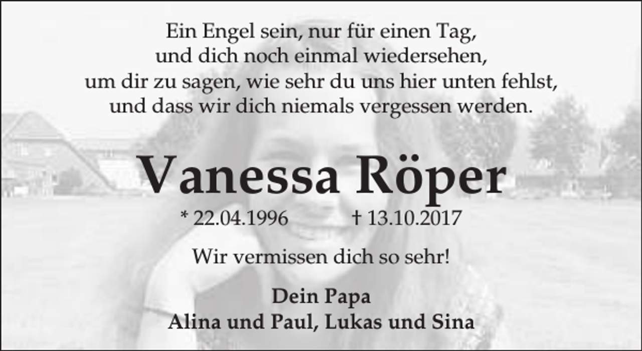 <p>Ein Engel sein, nur für einen Tag,<br />und dich noch einmal wiedersehen,<br />um dir zu sagen, wie sehr du uns hier unten fehlst,<br />und dass wir dich niemals vergessen werden.</p><p>Vanessa Röper<br />* 22.04.1996</p><p>† 13.10.2017</p><p>Wir vermissen dich so sehr!<br />Dein Papa<br />Alina und Paul, Lukas und Sina</p>