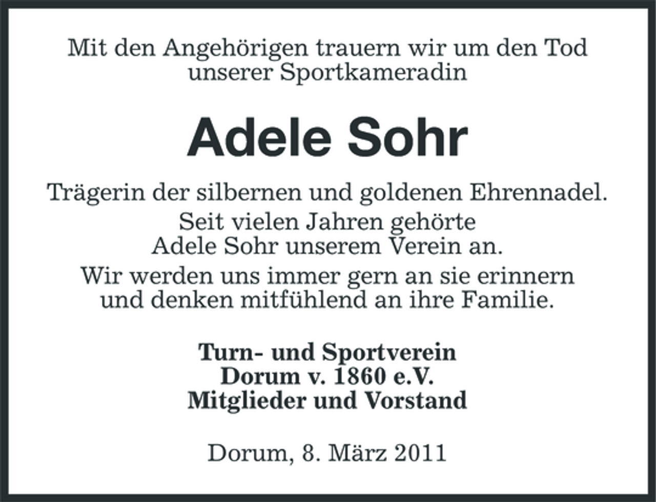 <p>Mit den Angehörigen trauern wir um den Tod unserer Sportkameradin</p><p>Adele Sohr<br />Trägerin der silbernen und goldenen Ehrennadel. Seit vielen Jahren gehörte Adele Sohr unserem Verein an. Wir werden uns immer gern an sie erinnern und denken mitfühlend an ihre Familie. Turn- und Sportverein Dorum v. 1860 e.V. Mitglieder und Vorstand Dorum, 8. März 2011</p>