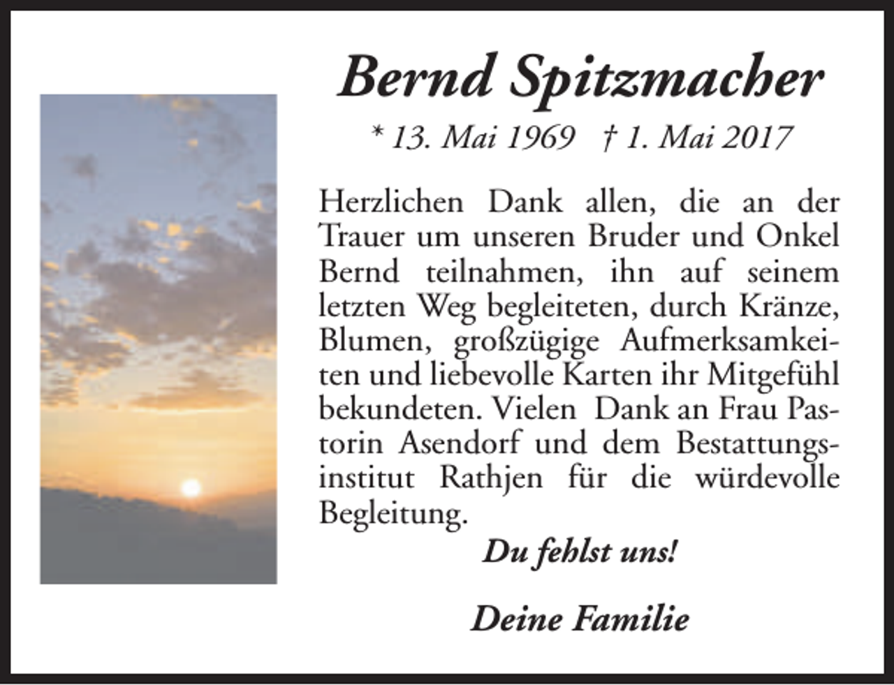 <p>Bernd Spitzmacher<br />* 13. Mai 1969 † 1. Mai 2017</p><p>Herzlichen Dank allen, die an der<br />Trauer um unseren Bruder und Onkel<br />Bernd teilnahmen, ihn auf seinem<br />letzten Weg begleiteten, durch Kränze,<br />Blumen, großzügige Aufmerksamkeiten und liebevolle Karten ihr Mitgefühl<br />bekundeten. Vielen Dank an Frau Pastorin Asendorf und dem Bestattungsinstitut Rathjen für die würdevolle<br />Begleitung.<br />Du fehlst uns!</p><p>Deine Familie</p>