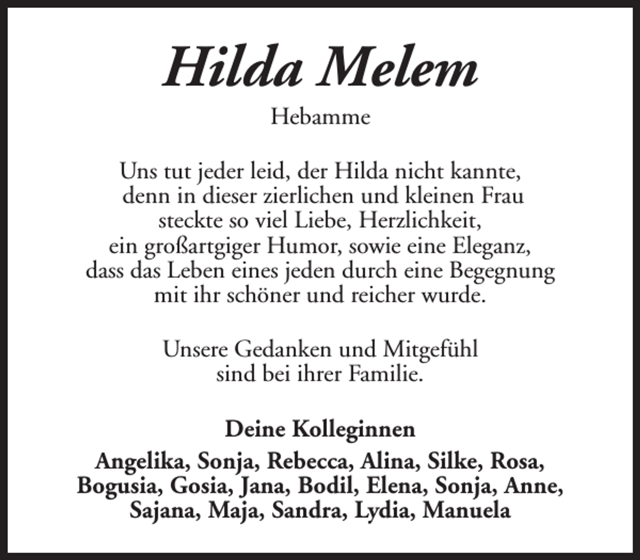 <p>Hilda Melem<br />Hebamme</p><p>Uns tut jeder leid, der Hilda nicht kannte,<br />denn in dieser zierlichen und kleinen Frau<br />steckte so viel Liebe, Herzlichkeit,<br />ein großartgiger Humor, sowie eine Eleganz,<br />dass das Leben eines jeden durch eine Begegnung<br />mit ihr schöner und reicher wurde.<br />Unsere Gedanken und Mitgefühl<br />sind bei ihrer Familie.<br />Deine Kolleginnen<br />Angelika, Sonja, Rebecca, Alina, Silke, Rosa,<br />Bogusia, Gosia, Jana, Bodil, Elena, Sonja, Anne,<br />Sajana, Maja, Sandra, Lydia, Manuela</p>