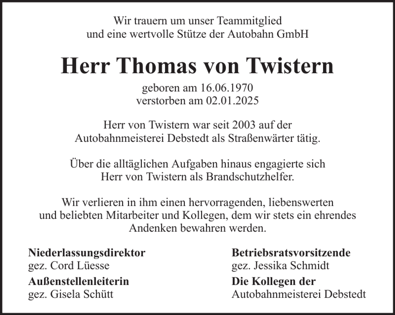 <p>Wir trauern um unser Teammitglied<br />und eine wertvolle Stütze der Autobahn GmbH</p><p>Herr Thomas von Twistern<br />geboren am 16.06.1970<br />verstorben am 02.01.2025<br />Herr von Twistern war seit 2003 auf der<br />Autobahnmeisterei Debstedt als Straßenwärter tätig.<br />Über die alltäglichen Aufgaben hinaus engagierte sich<br />Herr von Twistern als Brandschutzhelfer.<br />Wir verlieren in ihm einen hervorragenden, liebenswerten<br />und beliebten Mitarbeiter und Kollegen, dem wir stets ein ehrendes<br />Andenken bewahren werden.<br />Niederlassungsdirektor<br />gez. Cord Lüesse<br />Außenstellenleiterin<br />gez. Gisela Schütt</p><p>Betriebsratsvorsitzende<br />gez. Jessika Schmidt<br />Die Kollegen der<br />Autobahnmeisterei Debstedt</p>