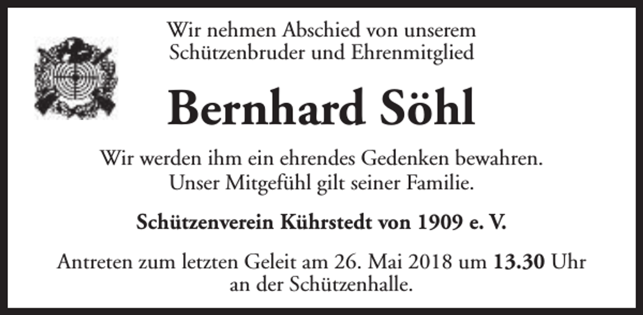 <p>Wir nehmen Abschied von unserem<br />Schützenbruder und Ehrenmitglied</p><p>Bernhard Söhl<br />Wir werden ihm ein ehrendes Gedenken bewahren.<br />Unser Mitgefühl gilt seiner Familie.<br />Schützenverein Kührstedt von 1909 e. V.<br />Antreten zum letzten Geleit am 26. Mai 2018 um 13.30 Uhr<br />an der Schützenhalle.</p>