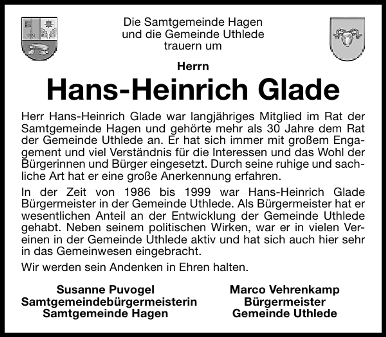 <p>Die Samtgemeinde Hagen<br />und die Gemeinde Uthlede<br />trauern um<br />Herrn</p><p>Hans-Heinrich Glade</p><p>Herr Hans-Heinrich Glade war langjähriges Mitglied im Rat der<br />Samtgemeinde Hagen und gehörte mehr als 30 Jahre dem Rat<br />der Gemeinde Uthlede an. Er hat sich immer mit großem Engagement und viel Verständnis für die Interessen und das Wohl der<br />Bürgerinnen und Bürger eingesetzt. Durch seine ruhige und sachliche Art hat er eine große Anerkennung erfahren.<br />In der Zeit von 1986 bis 1999 war Hans-Heinrich Glade<br />Bürgermeister in der Gemeinde Uthlede. Als Bürgermeister hat er<br />wesentlichen Anteil an der Entwicklung der Gemeinde Uthlede<br />gehabt. Neben seinem politischen Wirken, war er in vielen Vereinen in der Gemeinde Uthlede aktiv und hat sich auch hier sehr<br />in das Gemeinwesen eingebracht.<br />Wir werden sein Andenken in Ehren halten.<br />Susanne Puvogel<br />Samtgemeindebürgermeisterin<br />Samtgemeinde Hagen</p><p>Marco Vehrenkamp<br />Bürgermeister<br />Gemeinde Uthlede</p>