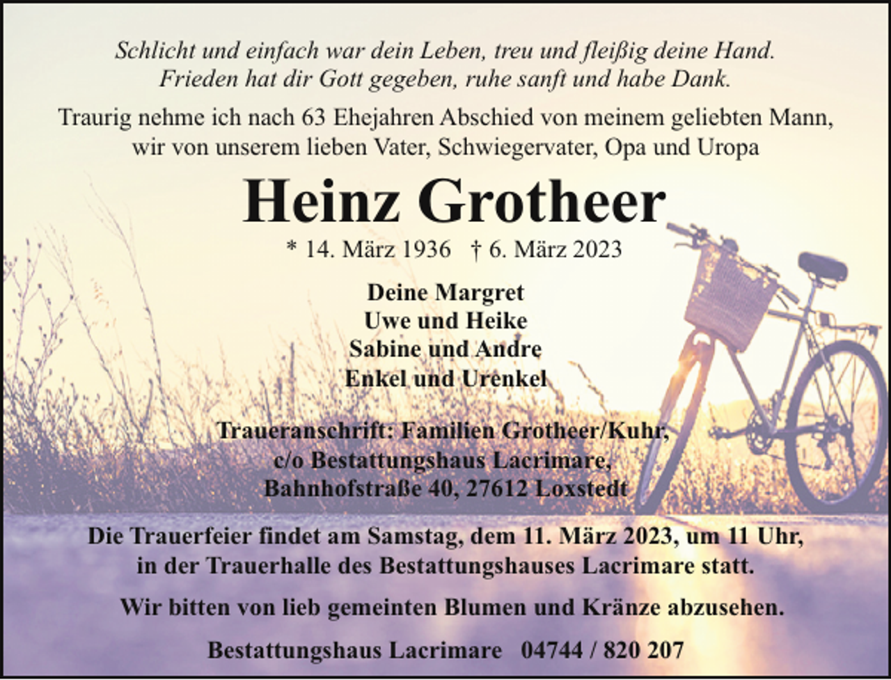 <p>Schlicht und einfach war dein Leben, treu und fleißig deine Hand.<br />Frieden hat dir Gott gegeben, ruhe sanft und habe Dank.<br />Traurig nehme ich nach 63 Ehejahren Abschied von meinem geliebten Mann,<br />wir von unserem lieben Vater, Schwiegervater, Opa und Uropa</p><p>Heinz Grotheer<br />* 14. März 1936 † 6. März 2023<br />Deine Margret<br />Uwe und Heike<br />Sabine und Andre<br />Enkel und Urenkel</p><p>Traueranschrift: Familien Grotheer/Kuhr,<br />c/o Bestattungshaus Lacrimare,<br />Bahnhofstraße 40, 27612 Loxstedt<br />Die Trauerfeier findet am Samstag, dem 11. März 2023, um 11 Uhr,<br />in der Trauerhalle des Bestattungshauses Lacrimare statt.<br />Wir bitten von lieb gemeinten Blumen und Kränze abzusehen.<br />Bestattungshaus Lacrimare 04744 / 87</p>