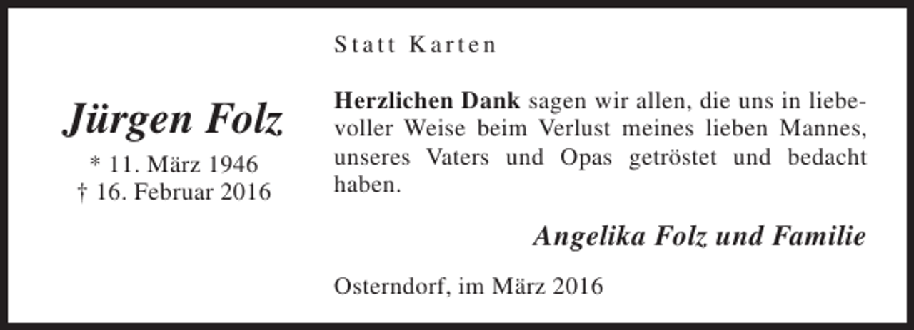 <p>Statt Karten</p><p>Jürgen Folz<br />* 11. März 1946<br />† 16. Februar 2016</p><p>Herzlichen Dank sagen wir allen, die uns in liebevoller Weise beim Verlust meines lieben Mannes,<br />unseres Vaters und Opas getröstet und bedacht<br />haben.</p><p>Angelika Folz und Familie<br />Osterndorf, im März 2016</p>