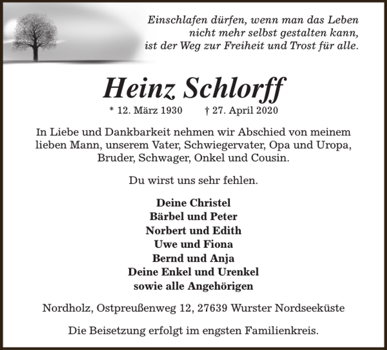 <p>Einschlafen dürfen, wenn man das Leben<br />nicht mehr selbst gestalten kann,<br />ist der Weg zur Freiheit und Trost für alle.</p><p>Heinz Schlorff<br />* 12. März 1930</p><p>† 27. April 2020</p><p>In Liebe und Dankbarkeit nehmen wir Abschied von meinem<br />lieben Mann, unserem Vater, Schwiegervater, Opa und Uropa,<br />Bruder, Schwager, Onkel und Cousin.</p><p>Du wirst uns sehr fehlen.<br />Deine Christel<br />Bärbel und Peter<br />Norbert und Edith<br />Uwe und Fiona<br />Bernd und Anja<br />Deine Enkel und Urenkel<br />sowie alle Angehörigen<br />Nordholz, Ostpreußenweg 12, 27639 Wurster Nordseeküste<br />Die Beisetzung erfolgt im engsten Familienkreis.</p>