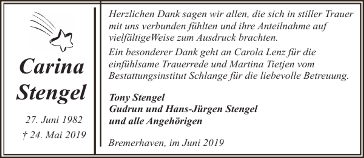 <p>Carina<br />Stengel<br />27. Juni 1982<br />† 24. Mai 2019</p><p>Herzlichen Dank sagen wir allen, die sich in stiller Trauer<br />mit uns verbunden fühlten und ihre Anteilnahme auf<br />vielfältigeWeise zum Ausdruck brachten.<br />Ein besonderer Dank geht an Carola Lenz für die<br />einfühlsame Trauerrede und Martina Tietjen vom<br />Bestattungsinstitut Schlange für die liebevolle Betreuung.<br />Tony Stengel<br />Gudrun und Hans-Jürgen Stengel<br />und alle Angehörigen<br />Bremerhaven, im Juni 2019</p>