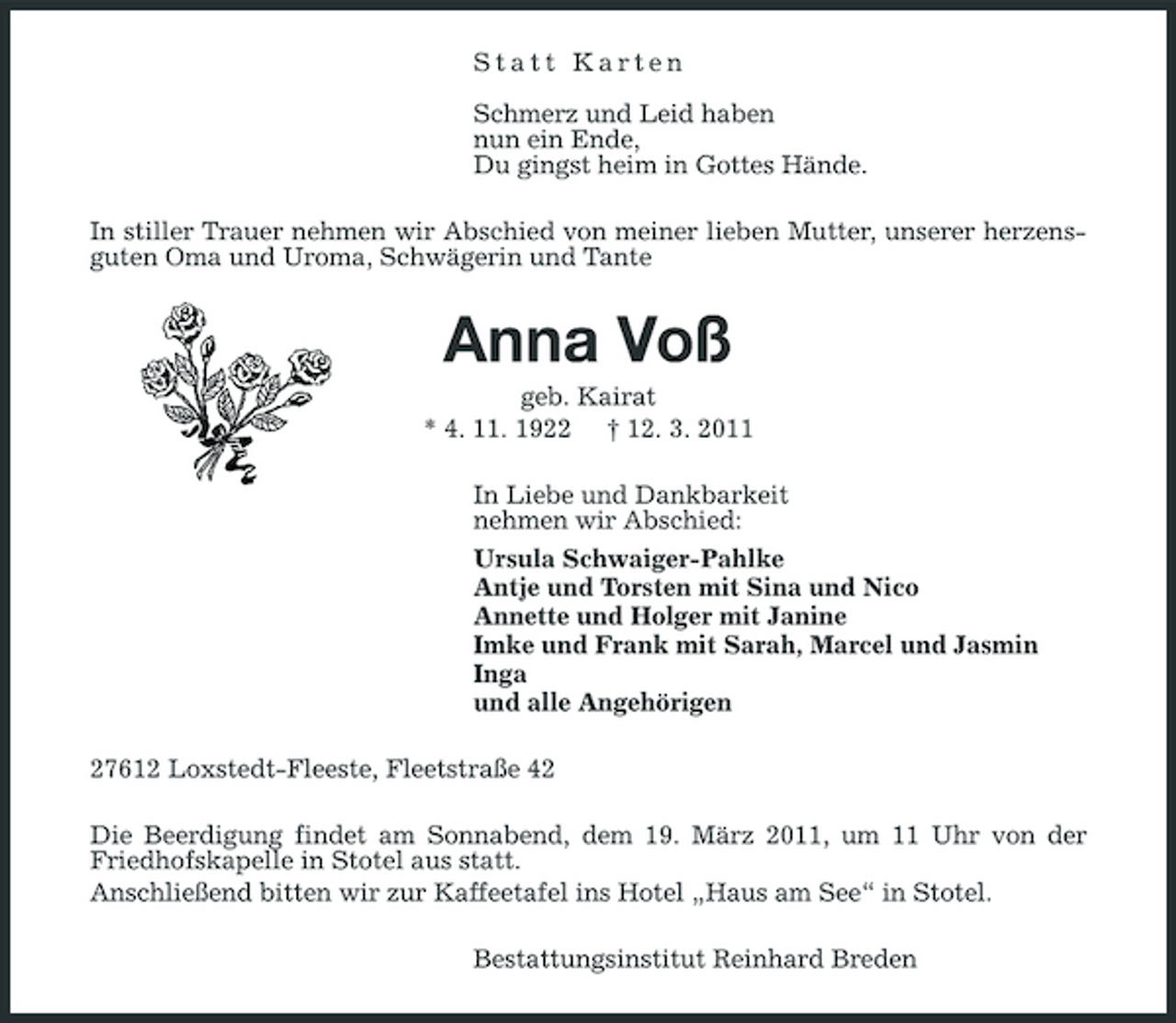 <p>Statt Karten Schmerz und Leid haben nun ein Ende, Du gingst heim in Gottes Hände. In stiller Trauer nehmen wir Abschied von meiner lieben Mutter, unserer herzensguten Oma und Uroma, Schwägerin und Tante</p><p>Anna Voß<br />geb. Kairat * 4. 11. 1922 † 12. 3. 2011 In Liebe und Dankbarkeit nehmen wir Abschied: Ursula Schwaiger-Pahlke Antje und Torsten mit Sina und Nico Annette und Holger mit Janine Imke und Frank mit Sarah, Marcel und Jasmin Inga und alle Angehörigen 27612 Loxstedt-Fleeste, Fleetstraße 42 Die Beerdigung findet am Sonnabend, dem 19. März 2011, um 11 Uhr von der Friedhofskapelle in Stotel aus statt. Anschließend bitten wir zur Kaffeetafel ins Hotel „Haus am See“ in Stotel. Bestattungsinstitut Reinhard Breden</p>