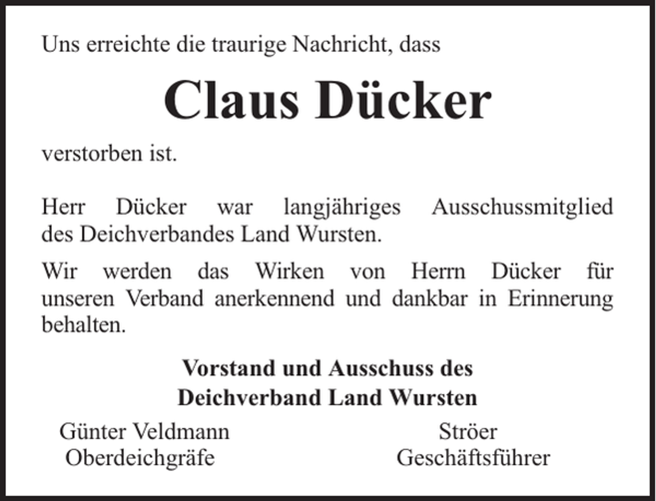 <p>Uns erreichte die traurige Nachricht, dass</p><p>Claus Dücker</p><p>verstorben ist.</p><p>Herr Dücker war langjähriges<br />des Deichverbandes Land Wursten.</p><p>Ausschussmitglied</p><p>Wir werden das Wirken von Herrn Dücker für<br />unseren Verband anerkennend und dankbar in Erinnerung<br />behalten.<br />Vorstand und Ausschuss des<br />Deichverband Land Wursten<br />Günter Veldmann<br />Ströer<br />Oberdeichgräfe<br />Geschäftsführer</p>