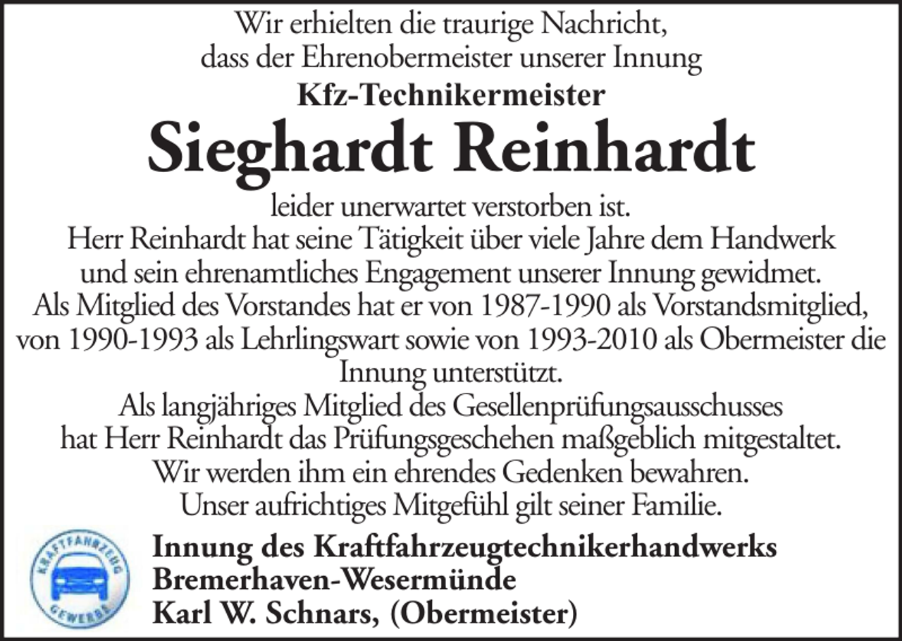 <p>Wir erhielten die traurige Nachricht,<br />dass der Ehrenobermeister unserer Innung<br />Kfz-Technikermeister</p><p>Sieghardt Reinhardt</p><p>leider unerwartet verstorben ist.<br />Herr Reinhardt hat seine Tätigkeit über viele Jahre dem Handwerk<br />und sein ehrenamtliches Engagement unserer Innung gewidmet.<br />Als Mitglied des Vorstandes hat er von 1987-1990 als Vorstandsmitglied,<br />von 1990-1993 als Lehrlingswart sowie von 1993-2010 als Obermeister die<br />Innung unterstützt.<br />Als langjähriges Mitglied des Gesellenprüfungsausschusses<br />hat Herr Reinhardt das Prüfungsgeschehen maßgeblich mitgestaltet.<br />Wir werden ihm ein ehrendes Gedenken bewahren.<br />Unser aufrichtiges Mitgefühl gilt seiner Familie.<br />Innung des Kraftfahrzeugtechnikerhandwerks<br />Bremerhaven-Wesermünde<br />Karl W. Schnars, (Obermeister)</p>