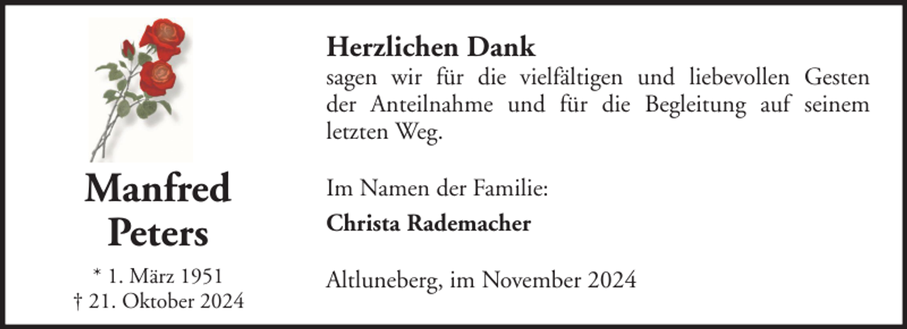 <p>Herzlichen Dank</p><p>sagen wir für die vielfältigen und liebevollen Gesten<br />der Anteilnahme und für die Begleitung auf seinem<br />letzten Weg.</p><p>Manfred<br />Peters<br />* 1. März 1951<br />† 21. Oktober 2024</p><p>Im Namen der Familie:<br />Christa Rademacher<br />Altluneberg, im November 2024</p>