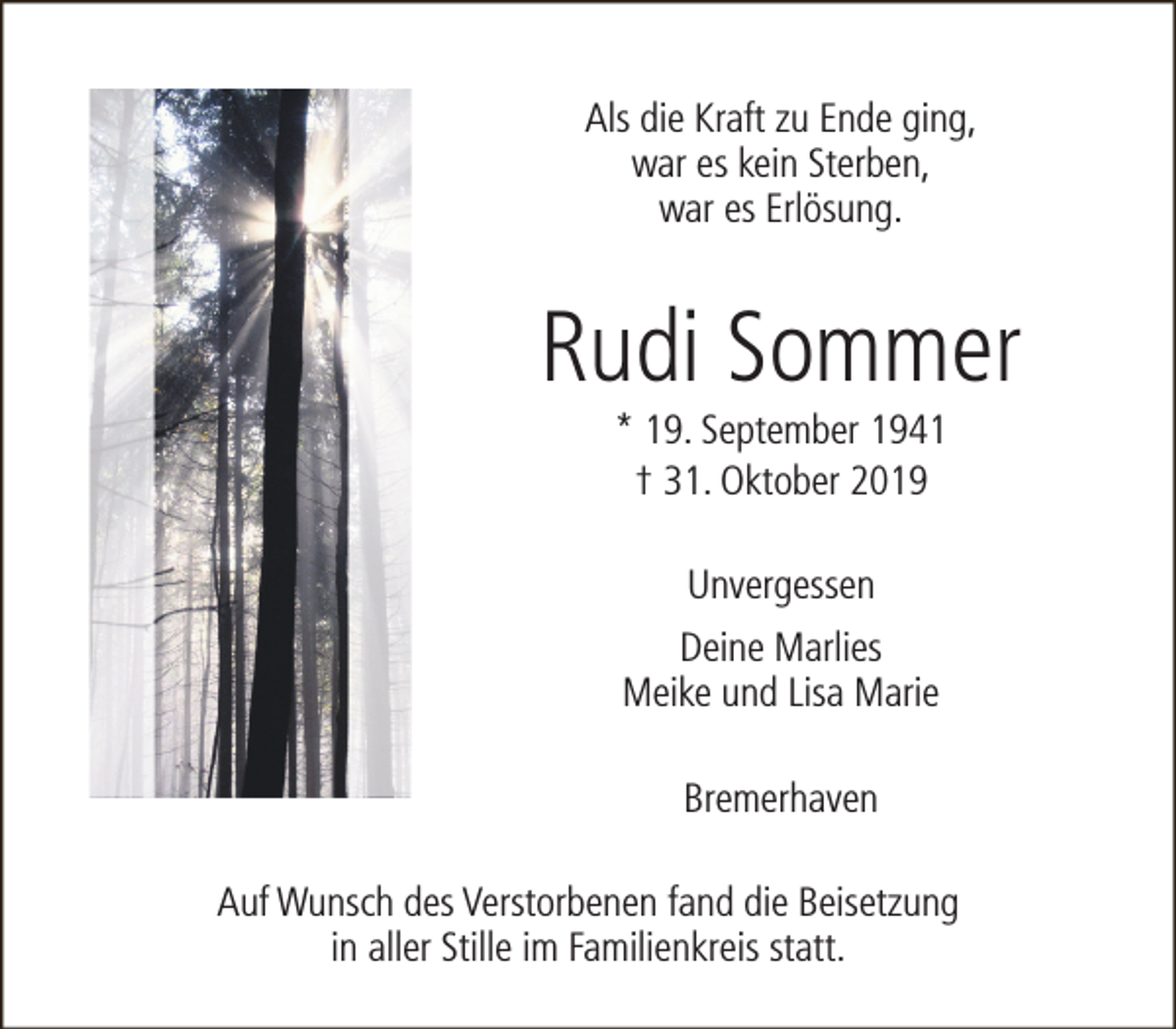 <p>Als die Kraft zu Ende ging,<br />war es kein Sterben,<br />war es Erlösung.</p><p>Rudi Sommer<br />* 19. September 1941<br />† 31. Oktober 2019<br />Unvergessen<br />Deine Marlies<br />Meike und Lisa Marie<br />Bremerhaven<br />Auf Wunsch des Verstorbenen fand die Beisetzung<br />in aller Stille im Familienkreis statt.</p>