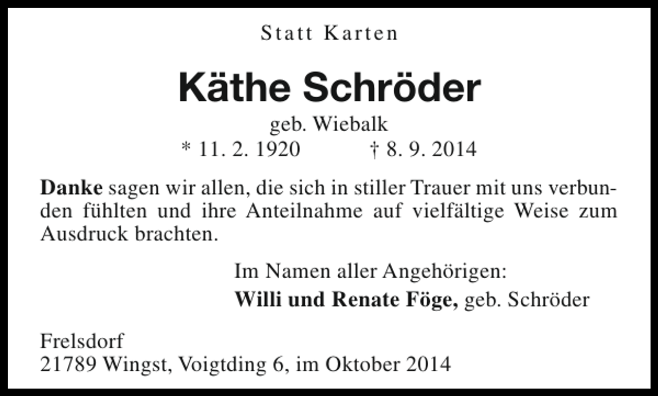 <p>Statt Karten</p><p>Käthe Schröder<br />geb. Wiebalk<br />* 11. 2. 1920<br />† 8. 9. 2014</p><p>Danke sagen wir allen, die sich in stiller Trauer mit uns verbunden fühlten und ihre Anteilnahme auf vielfältige Weise zum<br />Ausdruck brachten.<br />Im Namen aller Angehörigen:<br />Willi und Renate Föge, geb. Schröder<br />Frelsdorf<br />21789 Wingst, Voigtding 6, im Oktober 2014</p>