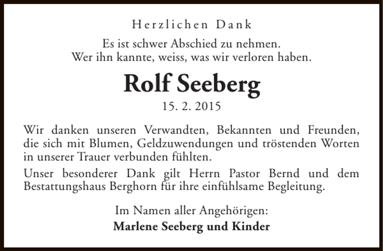 <p>Herzlichen Dank<br />Es ist schwer Abschied zu nehmen.<br />Wer ihn kannte, weiss, was wir verloren haben.</p><p>Rolf Seeberg<br />15. 2. 2015</p><p>Wir danken unseren Verwandten, Bekannten und Freunden,<br />die sich mit Blumen, Geldzuwendungen und tröstenden Worten<br />in unserer Trauer verbunden fühlten.<br />Unser besonderer Dank gilt Herrn Pastor Bernd und dem<br />Bestattungshaus Berghorn für ihre einfühlsame Begleitung.<br />Im Namen aller Angehörigen:<br />Marlene Seeberg und Kinder</p>