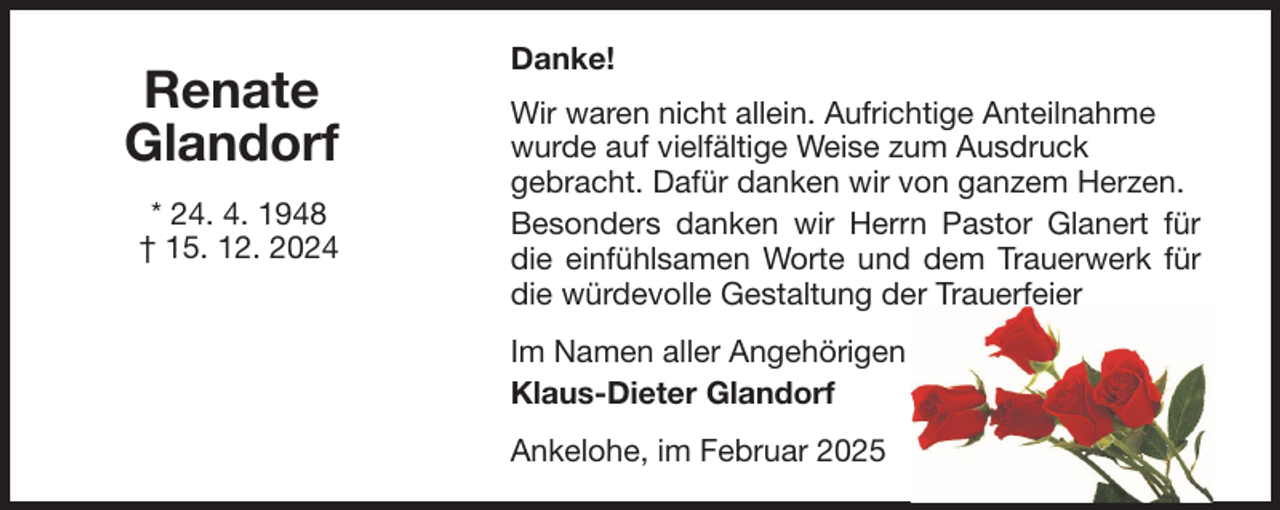 <p>Renate<br />Glandorf<br />* 24. 4. 1948<br />† 15. 12. 2024</p><p>Danke!<br />Wir waren nicht allein. Aufrichtige Anteilnahme<br />wurde auf vielfältige Weise zum Ausdruck<br />gebracht. Dafür danken wir von ganzem Herzen.<br />Besonders danken wir Herrn Pastor Glanert für<br />die einfühlsamen Worte und dem Trauerwerk für<br />die würdevolle Gestaltung der Trauerfeier<br />Im Namen aller Angehörigen<br />Klaus-Dieter Glandorf<br />Ankelohe, im Februar 2025</p>