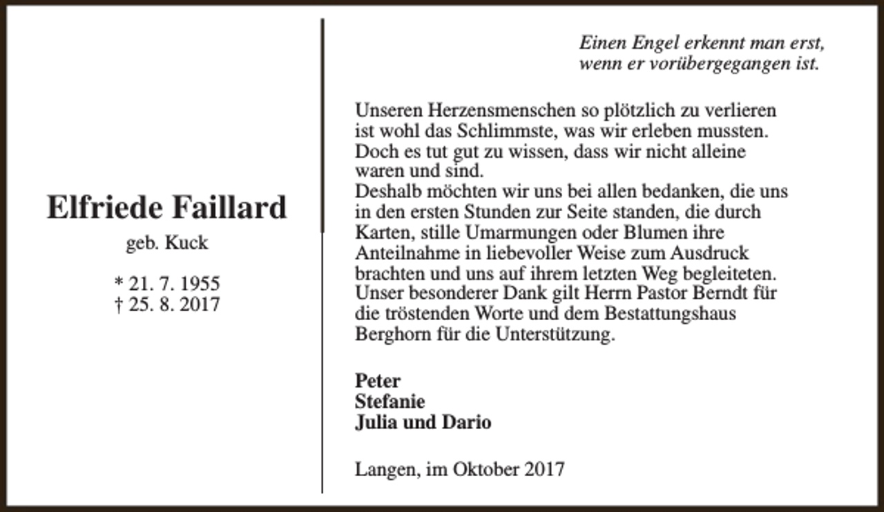 <p>Einen Engel erkennt man erst,<br />wenn er vorübergegangen ist.</p><p>Elfriede Faillard<br />geb. Kuck<br />* 21. 7. 1955<br />† 25. 8. 2017</p><p>Unseren Herzensmenschen so plötzlich zu verlieren<br />ist wohl das Schlimmste, was wir erleben mussten.<br />Doch es tut gut zu wissen, dass wir nicht alleine<br />waren und sind.<br />Deshalb möchten wir uns bei allen bedanken, die uns<br />in den ersten Stunden zur Seite standen, die durch<br />Karten, stille Umarmungen oder Blumen ihre<br />Anteilnahme in liebevoller Weise zum Ausdruck<br />brachten und uns auf ihrem letzten Weg begleiteten.<br />Unser besonderer Dank gilt Herrn Pastor Berndt für<br />die tröstenden Worte und dem Bestattungshaus<br />Berghorn für die Unterstützung.<br />Peter<br />Stefanie<br />Julia und Dario<br />Langen, im Oktober 2017</p>