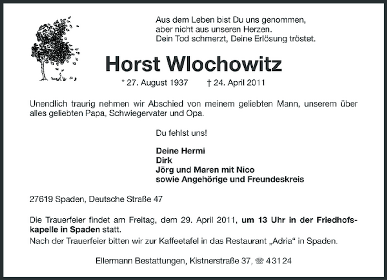 <p>Aus dem Leben bist Du uns genommen, aber nicht aus unseren Herzen. Dein Tod schmerzt, Deine Erlösung tröstet.</p><p>Horst Wlochowitz<br />* 27. August 1937 † 24. April 2011 Unendlich traurig nehmen wir Abschied von meinem geliebten Mann, unserem über alles geliebten Papa, Schwiegervater und Opa. Du fehlst uns! Deine Hermi Dirk Jörg und Maren mit Nico sowie Angehörige und Freundeskreis 27619 Spaden, Deutsche Straße 47 Die Trauerfeier findet am Freitag, dem 29. April 2011, um 13 Uhr in der Friedhofskapelle in Spaden statt. Nach der Trauerfeier bitten wir zur Kaffeetafel in das Restaurant „Adria“ in Spaden. Ellermann Bestattungen, Kistnerstraße 37, 4 31 24</p>